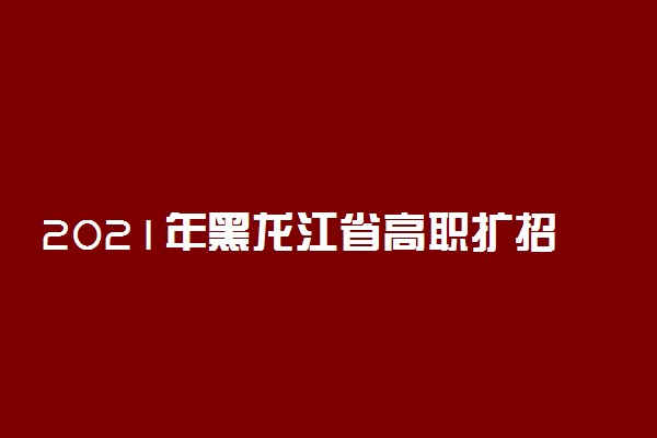 2021年黑龙江省高职扩招专项考试时间及内容