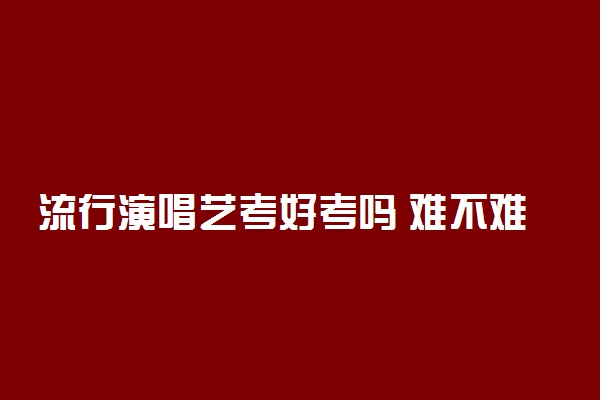 流行演唱艺考好考吗 难不难