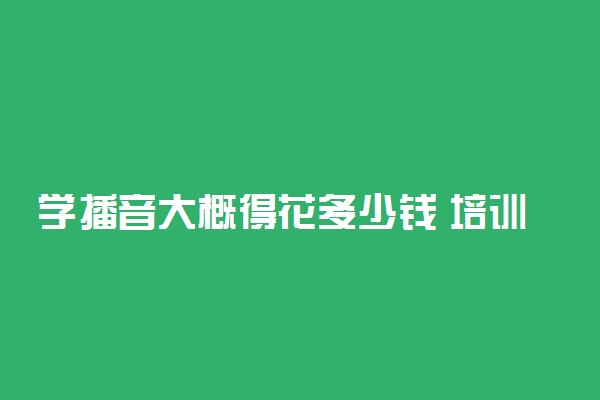 学播音大概得花多少钱 培训内容有哪些