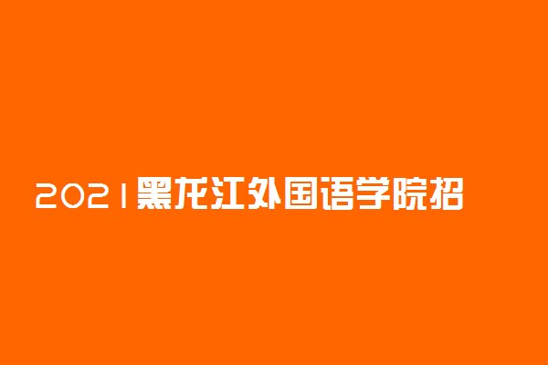 2021黑龙江外国语学院招生有哪些专业 什么专业就业好