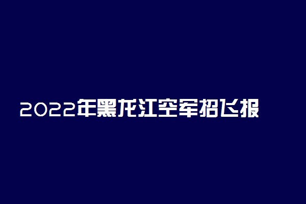 2022年黑龙江空军招飞报名时间及网址入口