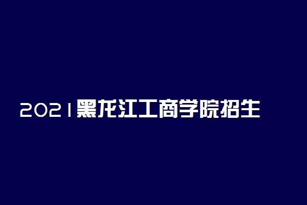 2021黑龙江工商学院招生有哪些专业 什么专业就业好