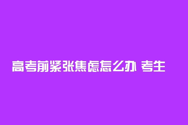 高考前紧张焦虑怎么办 考生如何调整情绪