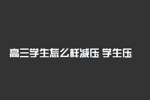 高三学生怎么样减压 学生压力大有什么表现