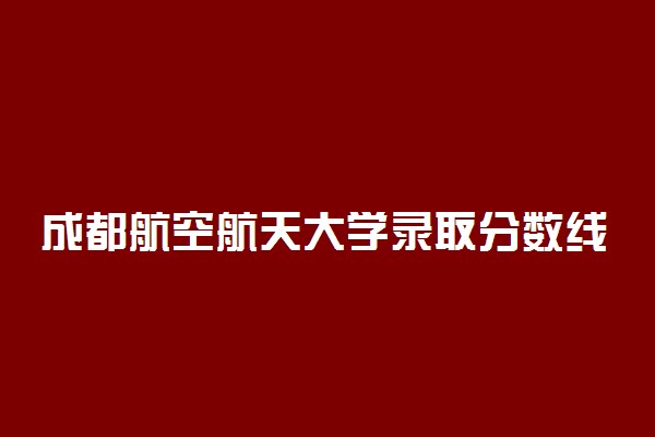 成都航空航天大学录取分数线 多少分能考上