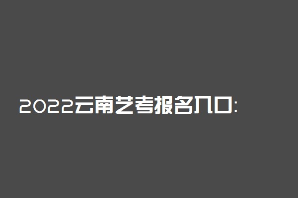 2022云南艺考报名入口：云南省招考频道