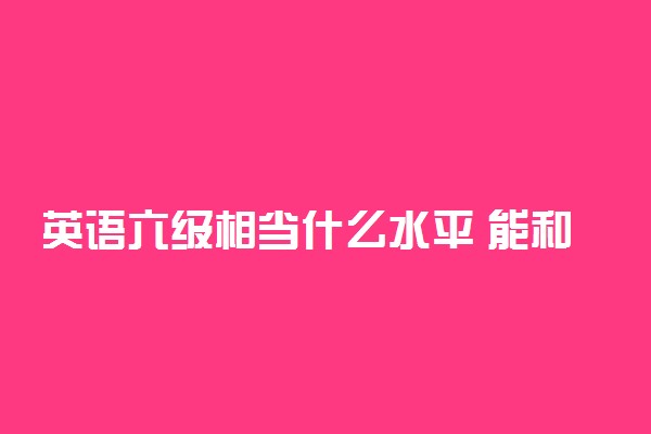 英语六级相当什么水平 能和外国人正常交流吗