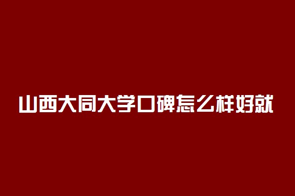 山西大同大学口碑怎么样好就业吗 全国排名第几