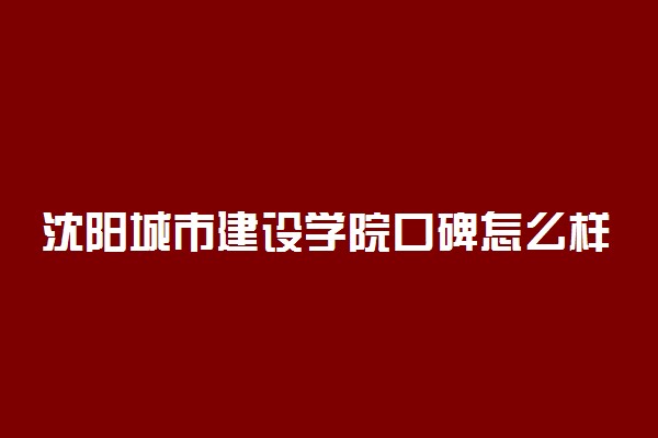 沈阳城市建设学院口碑怎么样好就业吗 全国排名第几