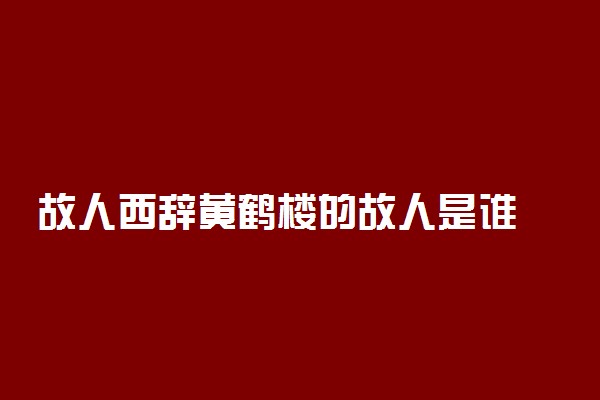 故人西辞黄鹤楼的故人是谁