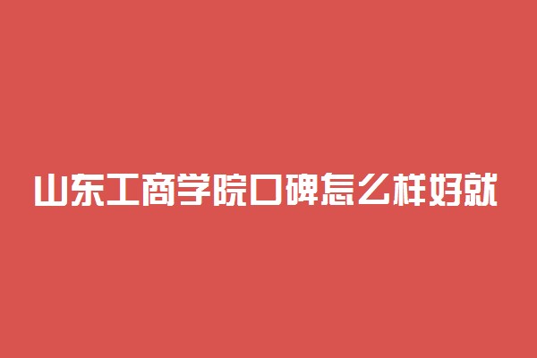 山东工商学院口碑怎么样好就业吗 全国排名第几