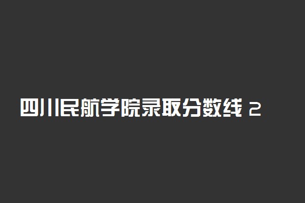 四川民航学院录取分数线 2021年最新分数线是多少