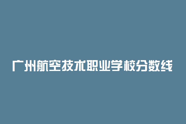 广州航空技术职业学校分数线 2021年分数线是多少