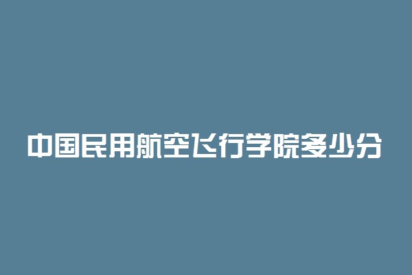 中国民用航空飞行学院多少分 录取分数线是多少