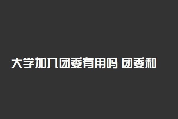 大学加入团委有用吗 团委和学生会哪个好