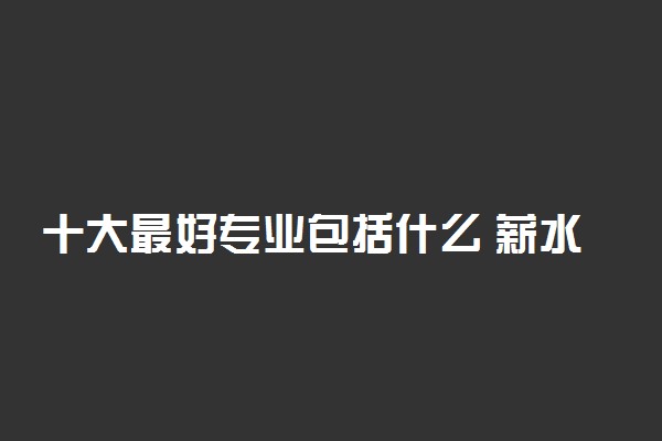 十大最好专业包括什么 薪水最高的十大专业