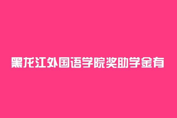 黑龙江外国语学院奖助学金有哪些分别多少钱 怎么申请评定