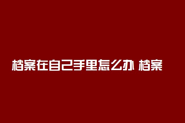 档案在自己手里怎么办 档案拆开了有什么影响