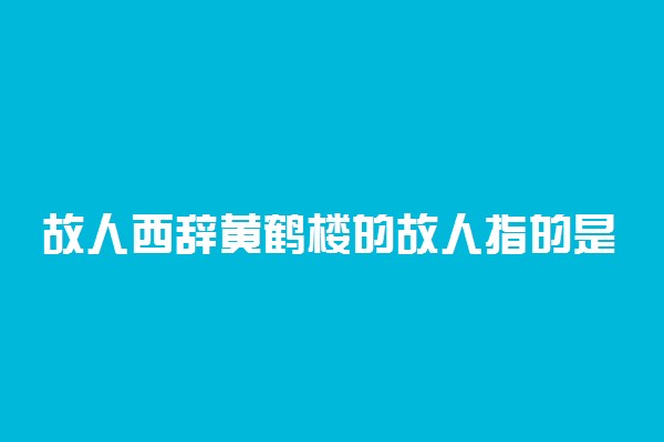 故人西辞黄鹤楼的故人指的是谁