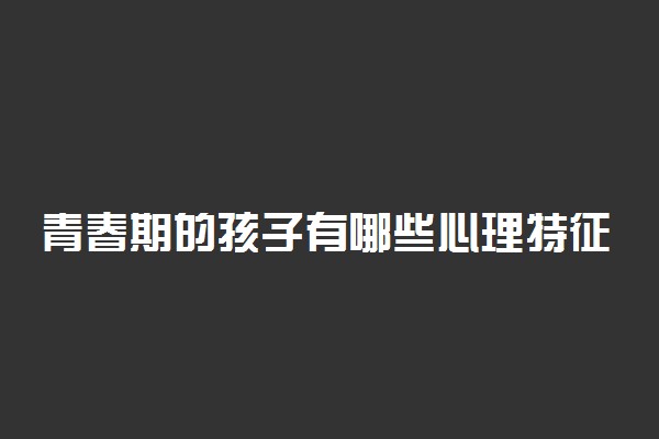 青春期的孩子有哪些心理特征 有什么表现