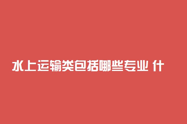 水上运输类包括哪些专业 什么专业前景好