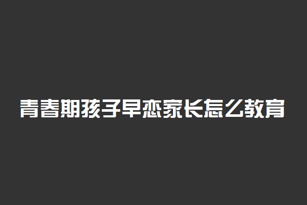 青春期孩子早恋家长怎么教育 如何正确引导孩子