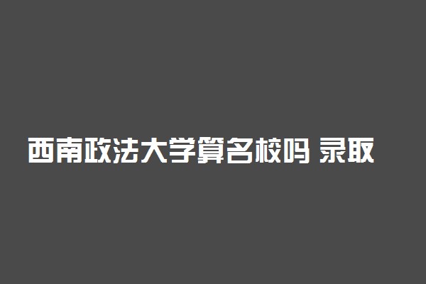 西南政法大学算名校吗 录取分数线是多少
