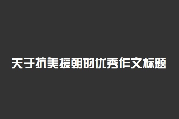 关于抗美援朝的优秀作文标题及范文汇总