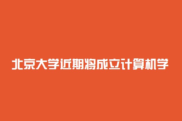 北京大学近期将成立计算机学院、电子学院、智能学院