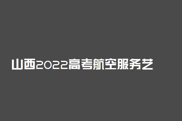 山西2022高考航空服务艺术与管理专业联考时间