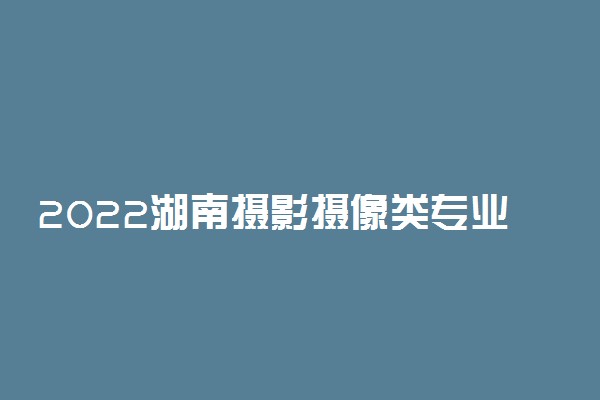 2022湖南摄影摄像类专业统考考试科目及分值