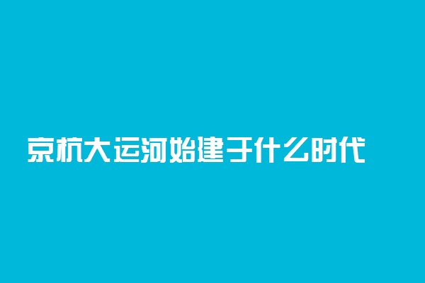 京杭大运河始建于什么时代