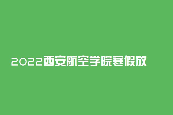 2022西安航空学院寒假放假及开学时间 几号放寒假