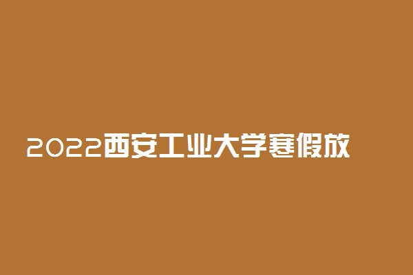 2022西安工业大学寒假放假及开学时间 几号放寒假