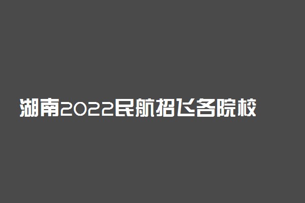 湖南2022民航招飞各院校选科要求 要求选哪些科目