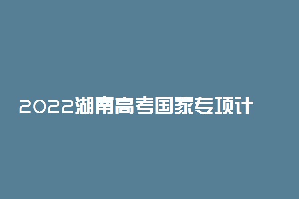 2022湖南高考国家专项计划实施区域 有哪些地区