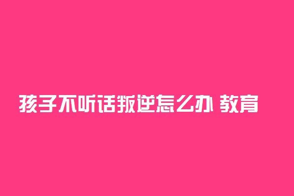 孩子不听话叛逆怎么办 教育叛逆孩子的8个方法