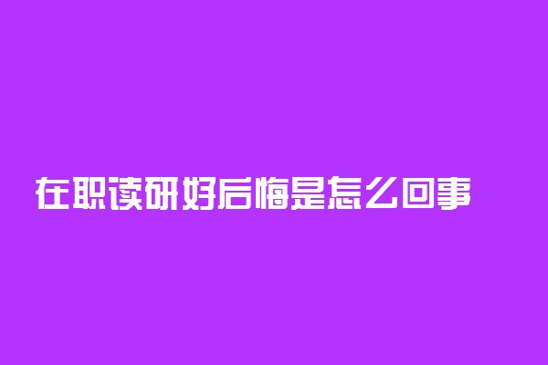 在职读研好后悔是怎么回事 在职研究生有用吗