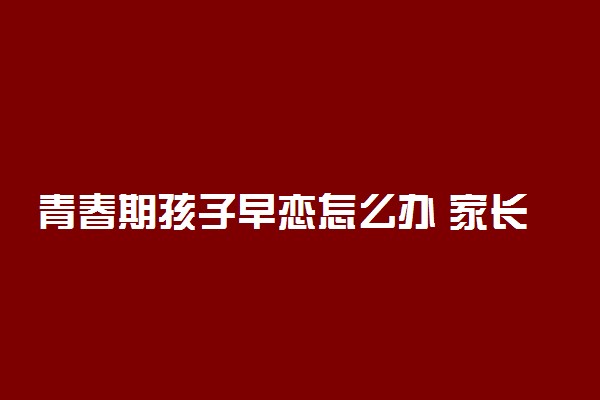 青春期孩子早恋怎么办 家长最恰当的处理方式