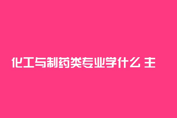 化工与制药类专业学什么 主要课程有哪些