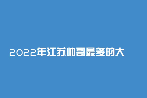 2022年江苏帅哥最多的大学排名