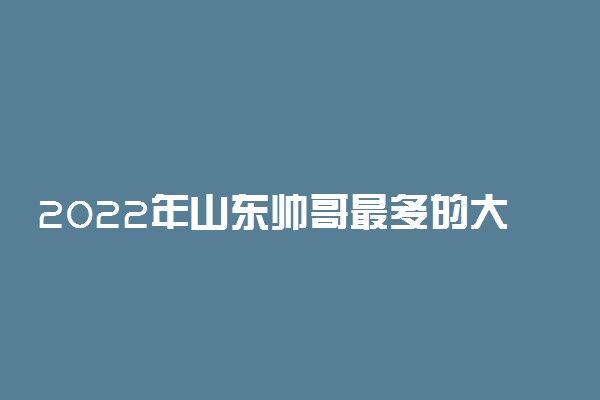 2022年山东帅哥最多的大学排名