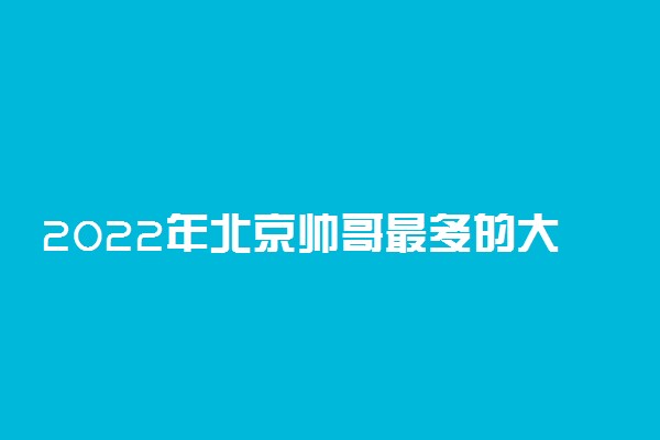 2022年北京帅哥最多的大学排名