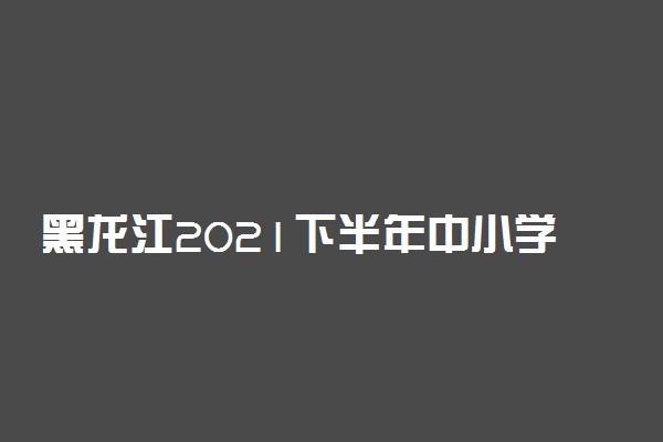 黑龙江2021下半年中小学教师资格考试面试报名时间及条件