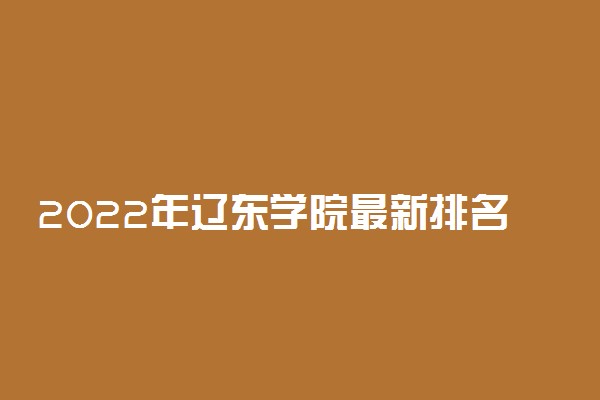 2022年辽东学院最新排名 全国排名第617名