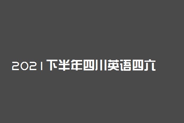 2021下半年四川英语四六级笔试将于本周六18日举行