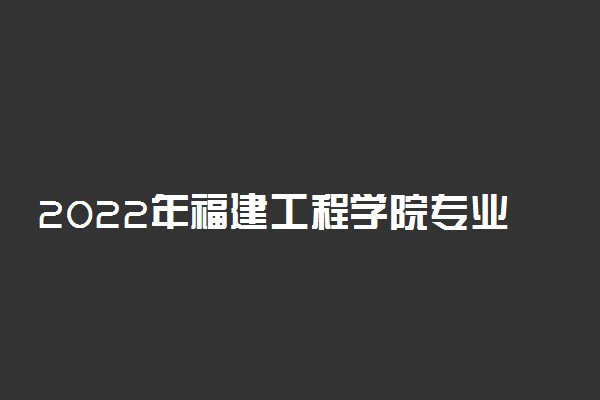 2022年福建工程学院专业排名及介绍 哪些专业最好