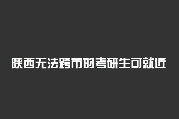 陕西无法跨市的考研生可就近借考 具体情况是什么