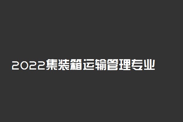 2022集装箱运输管理专业就业方向及就业前景怎么样