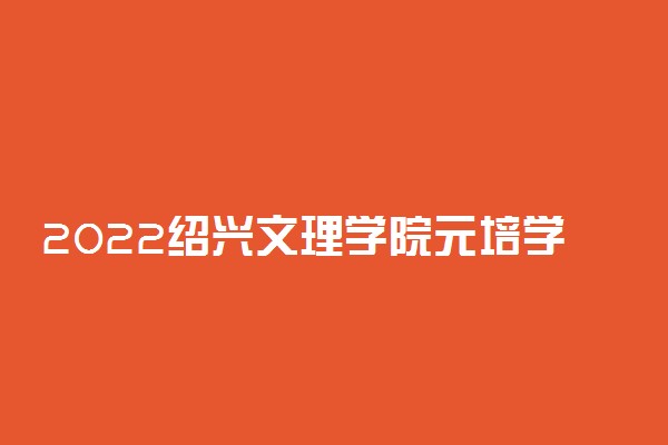 2022绍兴文理学院元培学院专业排名及录取分数线